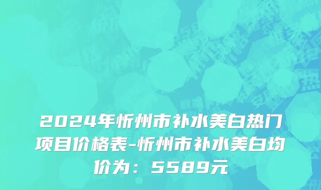 2024年忻州市补水美白热门项目价格表-忻州市补水美白均价为：5589元