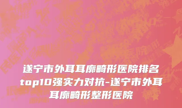 遂宁市外耳耳廓畸形医院排名top10强实力对抗-遂宁市外耳耳廓畸形整形医院