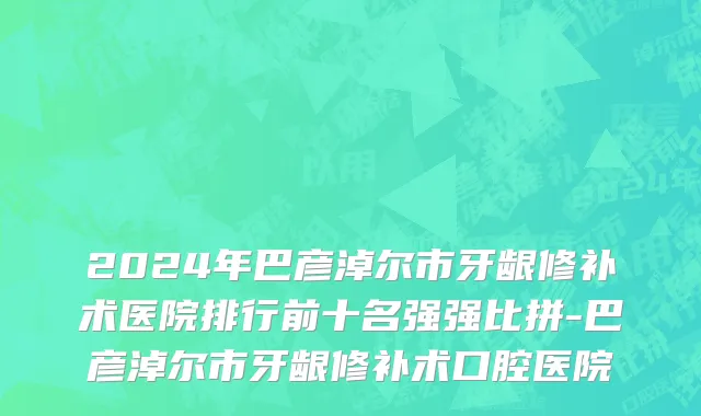 2024年巴彦淖尔市牙龈修补术医院排行前十名强强比拼-巴彦淖尔市牙龈修补术口腔医院