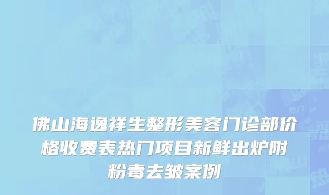 佛山海逸祥生整形美容门诊部价格收费表热门项目新鲜出炉附粉毒去皱案例
