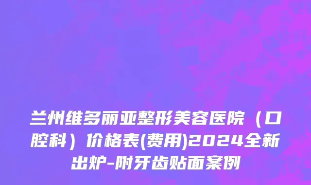 兰州维多丽亚整形美容医院（口腔科）价格表(费用)2024全新出炉-附牙齿贴面案例