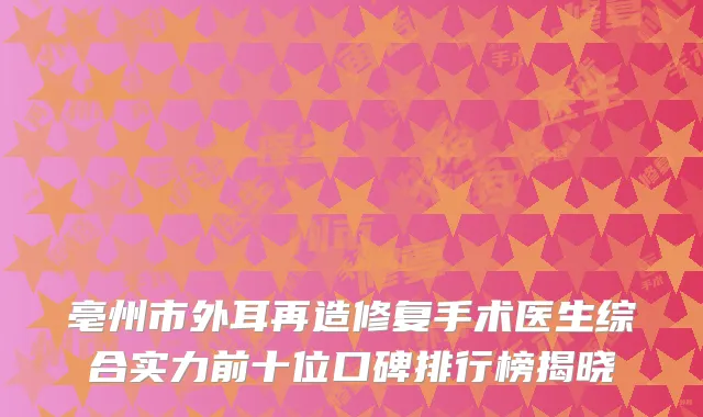 亳州市外耳再造修复手术医生综合实力前十位口碑排行榜揭晓