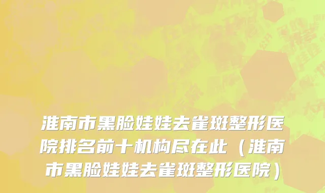 淮南市黑脸娃娃去雀斑整形医院排名前十机构尽在此（淮南市黑脸娃娃去雀斑整形医院）