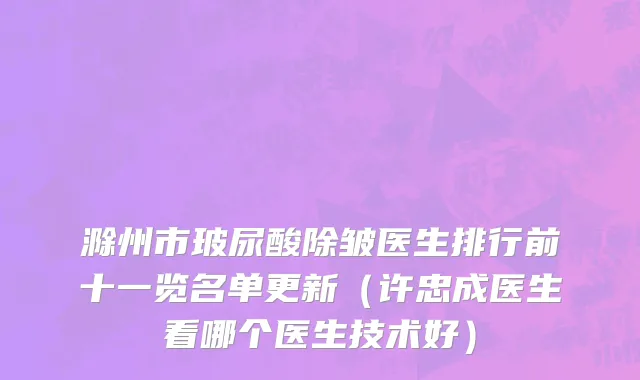 滁州市玻尿酸除皱医生排行前十一览名单更新（许忠成医生看哪个医生技术好）