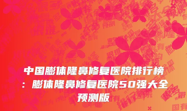 中国膨体隆鼻修复医院排行榜：膨体隆鼻修复医院50强大全预测版