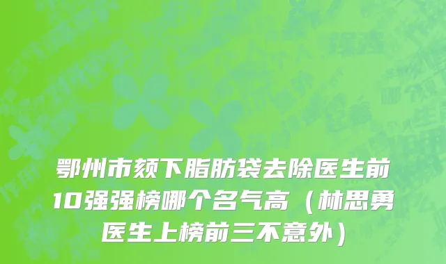 鄂州市颏下脂肪袋去除医生前10强强榜哪个名气高（林思勇医生上榜前三不意外）