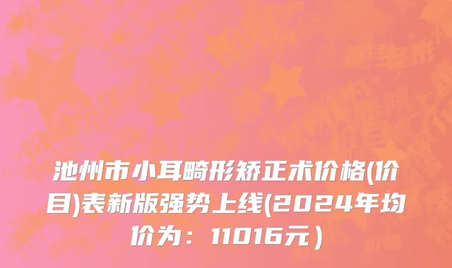 池州市小耳畸形矫正术价格(价目)表新版强势上线(2024年均价为：11016元）