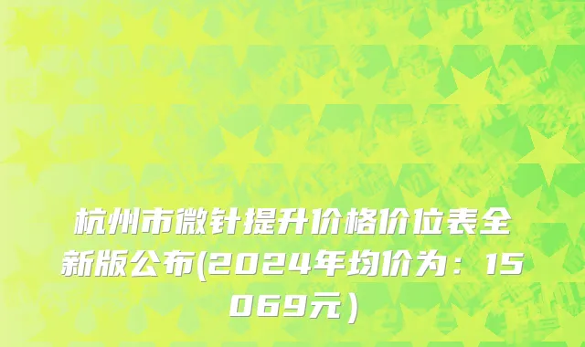 杭州市微针提升价格价位表全新版公布(2024年均价为：15069元）