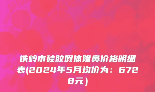 铁岭市硅胶假体隆鼻价格明细表(2024年5月均价为：6728元）