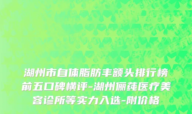 湖州市自体脂肪丰额头排行榜前五口碑横评-湖州俪莼医疗美容诊所等实力入选-附价格