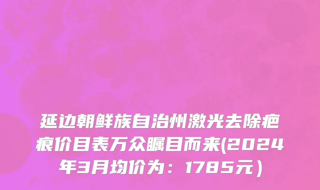 延边朝鲜族自治州激光去除疤痕价目表万众瞩目而来(2024年3月均价为：1785元）