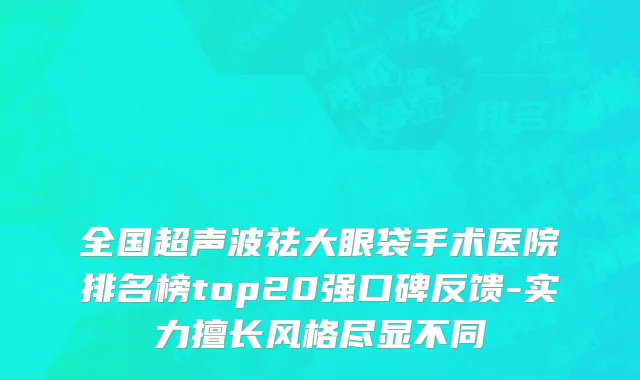 全国超声波祛大眼袋手术医院排名榜top20强口碑反馈-实力擅长风格尽显不同