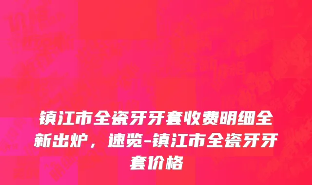 镇江市全瓷牙牙套收费明细全新出炉，速览-镇江市全瓷牙牙套价格