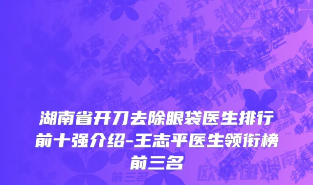 湖南省开刀去除眼袋医生排行前十强介绍-王志平医生领衔榜前三名