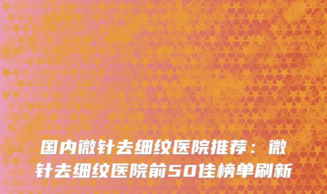 国内微针去细纹医院推荐：微针去细纹医院前50佳榜单刷新