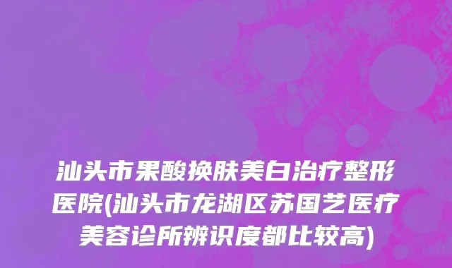 汕头市果酸换肤美白治疗整形医院(汕头市龙湖区苏国艺医疗美容诊所辨识度都比较高)