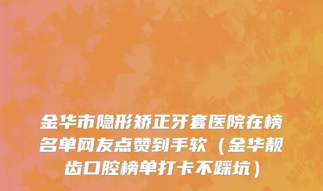 金华市隐形矫正牙套医院在榜名单网友点赞到手软（金华靓齿口腔榜单打卡不踩坑）