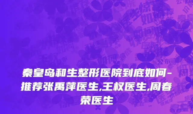 秦皇岛和生整形医院到底如何-推荐张禹萍医生,王权医生,周春荣医生