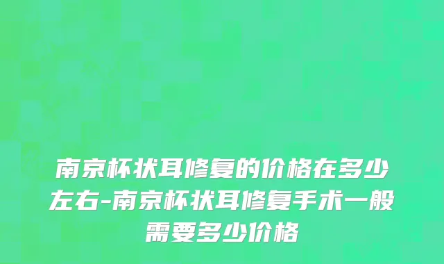 南京杯状耳修复的价格在多少左右-南京杯状耳修复手术一般需要多少价格