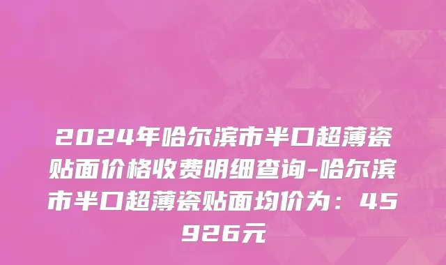 2024年哈尔滨市半口超薄瓷贴面价格收费明细查询-哈尔滨市半口超薄瓷贴面均价为：45926元