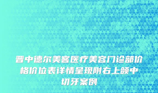 晋中德尔美客医疗美容门诊部价格价位表详情呈现附右上颌中切牙案例