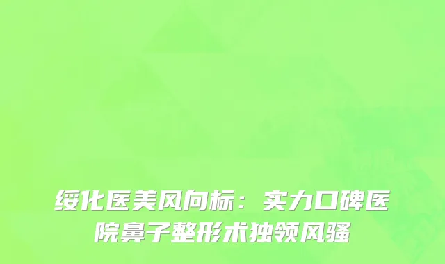 绥化医美风向标：实力口碑医院鼻子整形术独领风骚