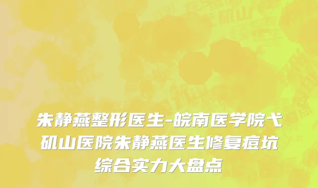 朱静燕整形医生-皖南医学院弋矶山医院朱静燕医生修复痘坑综合实力大盘点