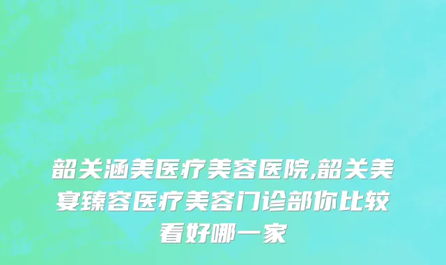 韶关涵美医疗美容医院,韶关美宴臻容医疗美容门诊部你比较看好哪一家