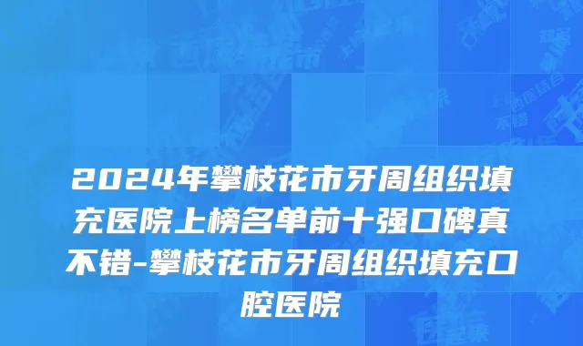 2024年攀枝花市牙周组织填充医院上榜名单前十强口碑真不错-攀枝花市牙周组织填充口腔医院