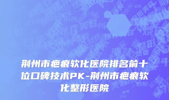 荆州市疤痕软化医院排名前十位口碑技术PK-荆州市疤痕软化整形医院
