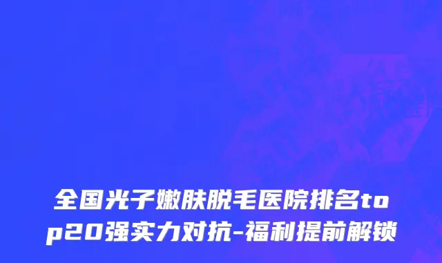 全国光子嫩肤脱毛医院排名top20强实力对抗-福利提前解锁