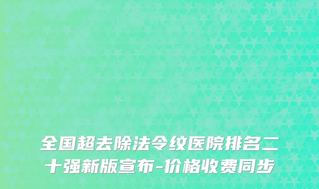 全国超去除法令纹医院排名二十强新版宣布-价格收费同步