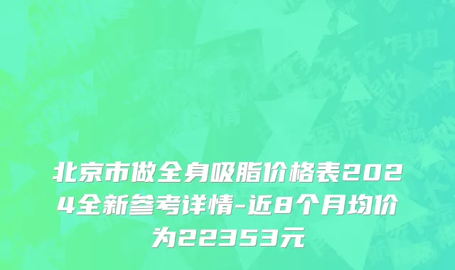 北京市做全身吸脂价格表2024全新参考详情-近8个月均价为22353元