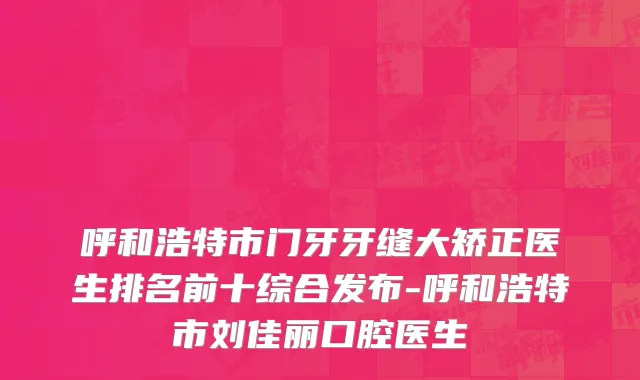 呼和浩特市门牙牙缝大矫正医生排名前十综合发布-呼和浩特市刘佳丽口腔医生