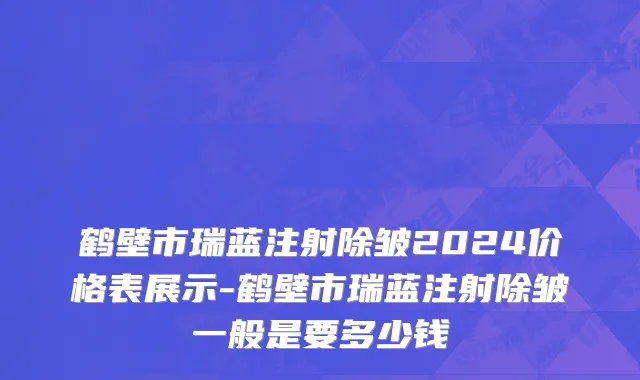 鹤壁市瑞蓝注射除皱2024价格表展示-鹤壁市瑞蓝注射除皱一般是要多少钱