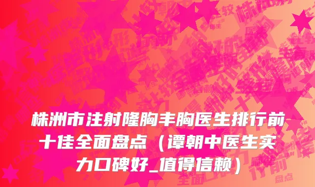 株洲市注射隆胸丰胸医生排行前十佳全面盘点（谭朝中医生实力口碑好_值得信赖）