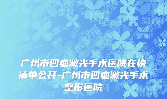 广州市凹疤激光手术医院在榜清单公开-广州市凹疤激光手术整形医院
