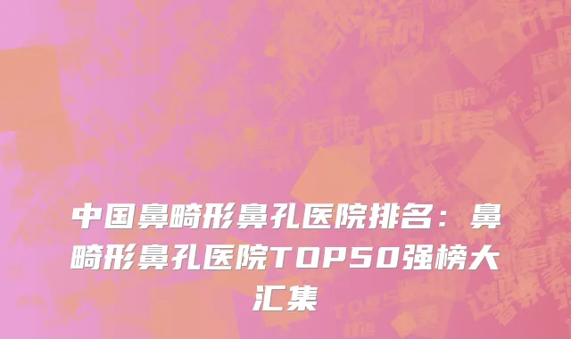 中国鼻畸形鼻孔医院排名：鼻畸形鼻孔医院TOP50强榜大汇集