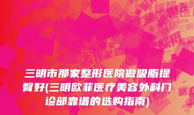 三明市那家整形医院做吸脂提臀好(三明欧菲医疗美容外科门诊部靠谱的选购指南)