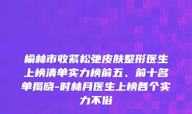榆林市收紧松弛皮肤整形医生上榜清单实力榜前五、前十名单揭晓-时林月医生上榜各个实力不俗
