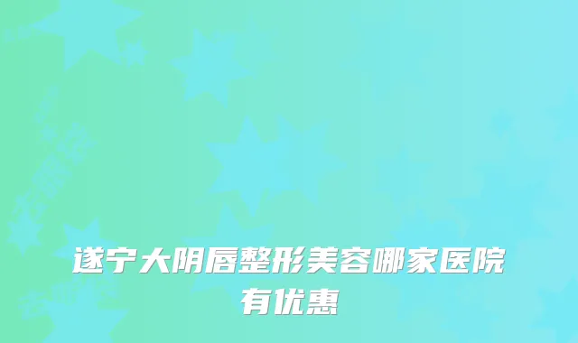 遂宁大阴唇整形美容哪家医院有优惠