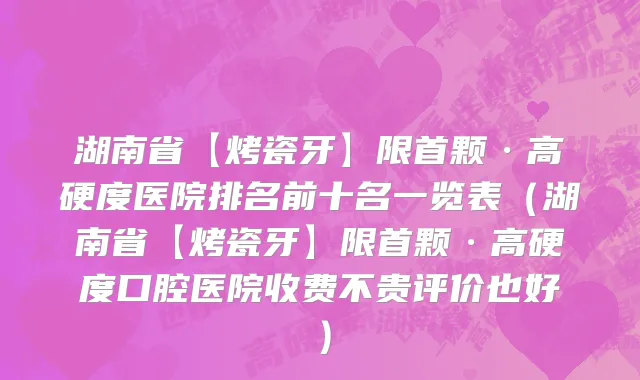 湖南省【烤瓷牙】限首颗·高硬度医院排名前十名一览表（湖南省【烤瓷牙】限首颗·高硬度口腔医院收费不贵评价也好）
