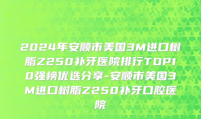 2024年安顺市美国3M进口树脂Z250补牙医院排行TOP10强榜优选分享-安顺市美国3M进口树脂Z250补牙口腔医院