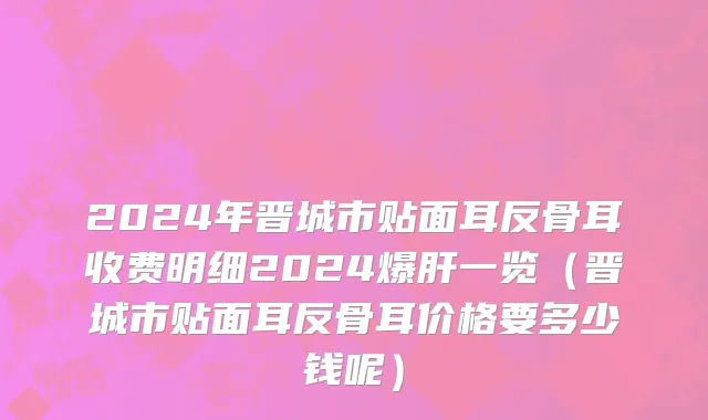 2024年晋城市贴面耳反骨耳收费明细2024爆肝一览（晋城市贴面耳反骨耳价格要多少钱呢）