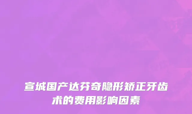 宣城国产达芬奇隐形矫正牙齿术的费用影响因素