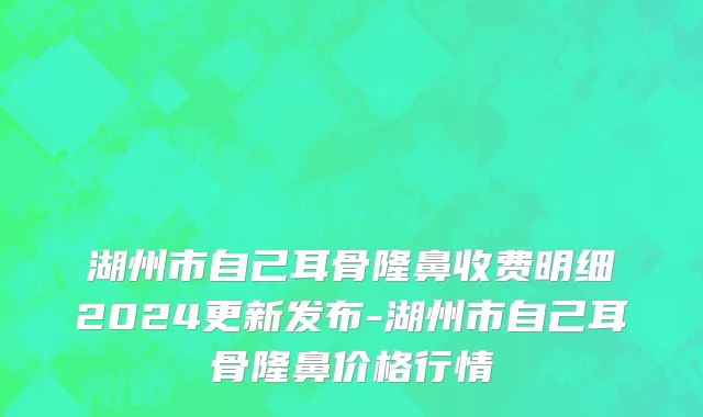 湖州市自己耳骨隆鼻收费明细2024更新发布-湖州市自己耳骨隆鼻价格行情