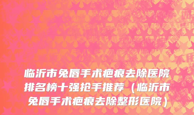 临沂市兔唇手术疤痕去除医院排名榜十强抢手推荐（临沂市兔唇手术疤痕去除整形医院）