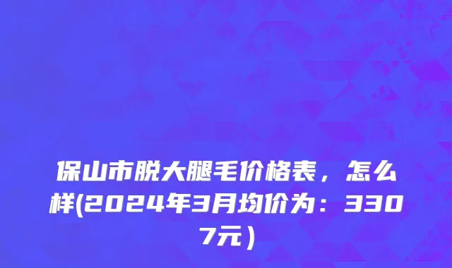 保山市脱大腿毛价格表，怎么样(2024年3月均价为：3307元）