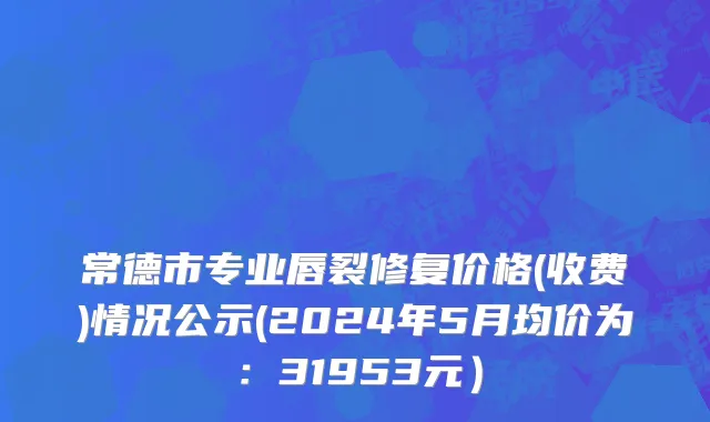 常德市专业唇裂修复价格(收费)情况公示(2024年5月均价为：31953元）