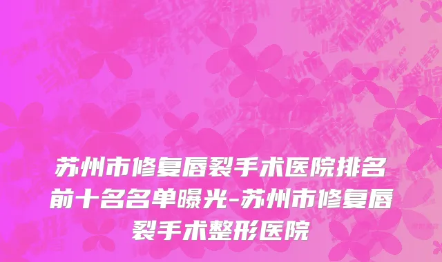 苏州市修复唇裂手术医院排名前十名名单曝光-苏州市修复唇裂手术整形医院
